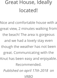 Great House, Ideally located! Nice and comfortable house with a great view, 2 minutes walking from the beach! The area is gorgeous and we had a lovely stay even though the weather has not been great. Communicating with the Knut has been easy and enjoyable. Recommended. Published on april 17th 2018  on  VRBO